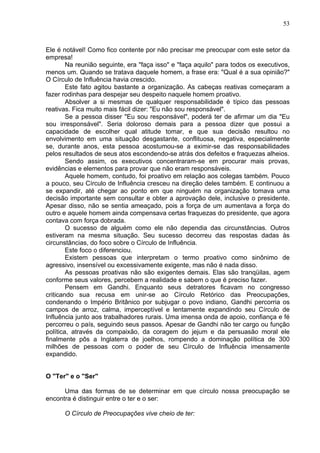 53
Ele é notável! Como fico contente por não precisar me preocupar com este setor da
empresa!
Na reunião seguinte, era "faça isso" e "faça aquilo" para todos os executivos,
menos um. Quando se tratava daquele homem, a frase era: "Qual é a sua opinião?"
O Círculo de Influência havia crescido.
Este fato agitou bastante a organização. As cabeças reativas começaram a
fazer rodinhas para despejar seu despeito naquele homem proativo.
Absolver a si mesmas de qualquer responsabilidade é típico das pessoas
reativas. Fica muito mais fácil dizer: "Eu não sou responsável".
Se a pessoa disser "Eu sou responsável", poderá ter de afirmar um dia "Eu
sou irresponsável". Seria doloroso demais para a pessoa dizer que possui a
capacidade de escolher qual atitude tomar, e que sua decisão resultou no
envolvimento em uma situação desgastante, conflituosa, negativa, especialmente
se, durante anos, esta pessoa acostumou-se a eximir-se das responsabilidades
pelos resultados de seus atos escondendo-se atrás dos defeitos e fraquezas alheios.
Sendo assim, os executivos concentraram-se em procurar mais provas,
evidências e elementos para provar que não eram responsáveis.
Aquele homem, contudo, foi proativo em relação aos colegas também. Pouco
a pouco, seu Círculo de Influência cresceu na direção deles também. E continuou a
se expandir, até chegar ao ponto em que ninguém na organização tomava uma
decisão importante sem consultar e obter a aprovação dele, inclusive o presidente.
Apesar disso, não se sentia ameaçado, pois a força de um aumentava a força do
outro e aquele homem ainda compensava certas fraquezas do presidente, que agora
contava com força dobrada.
O sucesso de alguém como ele não dependia das circunstâncias. Outros
estiveram na mesma situação. Seu sucesso decorreu das respostas dadas às
circunstâncias, do foco sobre o Círculo de Influência.
Este foco o diferenciou.
Existem pessoas que interpretam o termo proativo como sinônimo de
agressivo, insensível ou excessivamente exigente, mas não é nada disso.
As pessoas proativas não são exigentes demais. Elas são tranqüilas, agem
conforme seus valores, percebem a realidade e sabem o que é preciso fazer.
Pensem em Gandhi. Enquanto seus detratores ficavam no congresso
criticando sua recusa em unir-se ao Círculo Retórico das Preocupações,
condenando o Império Britânico por subjugar o povo indiano, Gandhi percorria os
campos de arroz, calma, imperceptível e lentamente expandindo seu Círculo de
Influência junto aos trabalhadores rurais. Uma imensa onda de apoio, confiança e fé
percorreu o país, seguindo seus passos. Apesar de Gandhi não ter cargo ou função
política, através da compaixão, da coragem do jejum e da persuasão moral ele
finalmente pôs a Inglaterra de joelhos, rompendo a dominação política de 300
milhões de pessoas com o poder de seu Círculo de Influência imensamente
expandido.
O "Ter" e o "Ser"
Uma das formas de se determinar em que círculo nossa preocupação se
encontra é distinguir entre o ter e o ser:
O Círculo de Preocupações vive cheio de ter:
 