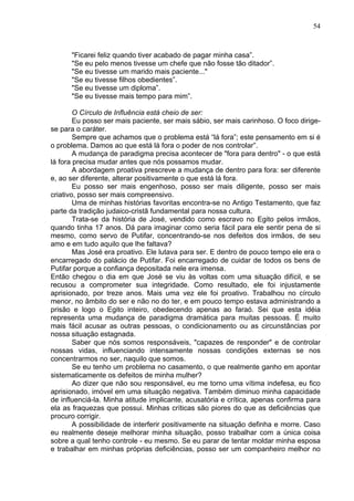 54
"Ficarei feliz quando tiver acabado de pagar minha casa”.
"Se eu pelo menos tivesse um chefe que não fosse tão ditador”.
"Se eu tivesse um marido mais paciente..."
"Se eu tivesse filhos obedientes”.
"Se eu tivesse um diploma”.
"Se eu tivesse mais tempo para mim”.
O Círculo de Influência está cheio de ser:
Eu posso ser mais paciente, ser mais sábio, ser mais carinhoso. O foco dirige-
se para o caráter.
Sempre que achamos que o problema está “lá fora”; este pensamento em si é
o problema. Damos ao que está lá fora o poder de nos controlar”.
A mudança de paradigma precisa acontecer de "fora para dentro" - o que está
lá fora precisa mudar antes que nós possamos mudar.
A abordagem proativa prescreve a mudança de dentro para fora: ser diferente
e, ao ser diferente, alterar positivamente o que está lá fora.
Eu posso ser mais engenhoso, posso ser mais diligente, posso ser mais
criativo, posso ser mais compreensivo.
Uma de minhas histórias favoritas encontra-se no Antigo Testamento, que faz
parte da tradição judaico-cristã fundamental para nossa cultura.
Trata-se da história de José, vendido como escravo no Egito pelos irmãos,
quando tinha 17 anos. Dá para imaginar como seria fácil para ele sentir pena de si
mesmo, como servo de Putifar, concentrando-se nos defeitos dos irmãos, de seu
amo e em tudo aquilo que lhe faltava?
Mas José era proativo. Ele lutava para ser. E dentro de pouco tempo ele era o
encarregado do palácio de Putifar. Foi encarregado de cuidar de todos os bens de
Putifar porque a confiança depositada nele era imensa.
Então chegou o dia em que José se viu às voltas com uma situação difícil, e se
recusou a comprometer sua integridade. Como resultado, ele foi injustamente
aprisionado, por treze anos. Mais uma vez ele foi proativo. Trabalhou no círculo
menor, no âmbito do ser e não no do ter, e em pouco tempo estava administrando a
prisão e logo o Egito inteiro, obedecendo apenas ao faraó. Sei que esta idéia
representa uma mudança de paradigma dramática para muitas pessoas. É muito
mais fácil acusar as outras pessoas, o condicionamento ou as circunstâncias por
nossa situação estagnada.
Saber que nós somos responsáveis, "capazes de responder" e de controlar
nossas vidas, influenciando intensamente nossas condições externas se nos
concentrarmos no ser, naquilo que somos.
Se eu tenho um problema no casamento, o que realmente ganho em apontar
sistematicamente os defeitos de minha mulher?
Ao dizer que não sou responsável, eu me torno uma vítima indefesa, eu fico
aprisionado, imóvel em uma situação negativa. Também diminuo minha capacidade
de influenciá-la. Minha atitude implicante, acusatória e crítica, apenas confirma para
ela as fraquezas que possui. Minhas críticas são piores do que as deficiências que
procuro corrigir.
A possibilidade de interferir positivamente na situação definha e morre. Caso
eu realmente deseje melhorar minha situação, posso trabalhar com a única coisa
sobre a qual tenho controle - eu mesmo. Se eu parar de tentar moldar minha esposa
e trabalhar em minhas próprias deficiências, posso ser um companheiro melhor no
 