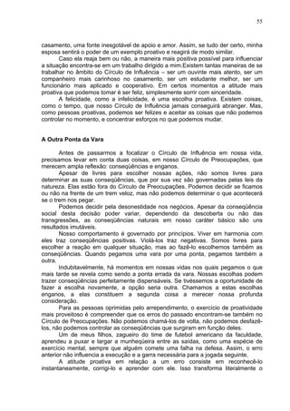 55
casamento, uma fonte inesgotável de apoio e amor. Assim, se tudo der certo, minha
esposa sentirá o poder de um exemplo proativo e reagirá de modo similar.
Caso ela reaja bem ou não, a maneira mais positiva possível para influenciar
a situação encontra-se em um trabalho dirigido a mim.Existem tantas maneiras de se
trabalhar no âmbito do Círculo de Influência – ser um ouvinte mais atento, ser um
companheiro mais carinhoso no casamento, ser um estudante melhor, ser um
funcionário mais aplicado e cooperativo. Em certos momentos a atitude mais
proativa que podemos tomar é ser feliz, simplesmente sorrir com sinceridade.
A felicidade, como a infelicidade, é uma escolha proativa. Existem coisas,
como o tempo, que nosso Círculo de Influência jamais conseguirá abranger. Mas,
como pessoas proativas, podemos ser felizes e aceitar as coisas que não podemos
controlar no momento, e concentrar esforços no que podemos mudar.
A Outra Ponta da Vara
Antes de passarmos a focalizar o Círculo de Influência em nossa vida,
precisamos levar em conta duas coisas, em nosso Círculo de Preocupações, que
merecem ampla reflexão: conseqüências e enganos.
Apesar de livres para escolher nossas ações, não somos livres para
determinar as suas conseqüências, que por sua vez são governadas pelas leis da
natureza. Elas estão fora do Círculo de Preocupações. Podemos decidir se ficamos
ou não na frente de um trem veloz, mas não podemos determinar o que acontecerá
se o trem nos pegar.
Podemos decidir pela desonestidade nos negócios. Apesar da conseqüência
social desta decisão poder variar, dependendo da descoberta ou não das
transgressões, as conseqüências naturais em nosso caráter básico são uns
resultados imutáveis.
Nosso comportamento é governado por princípios. Viver em harmonia com
eles traz conseqüências positivas. Violá-los traz negativas. Somos livres para
escolher a reação em qualquer situação, mas ao fazê-lo escolhemos também as
conseqüências. Quando pegamos uma vara por uma ponta, pegamos também a
outra.
Indubitavelmente, há momentos em nossas vidas nos quais pegamos o que
mais tarde se revela como sendo a ponta errada da vara. Nossas escolhas podem
trazer conseqüências perfeitamente dispensáveis. Se tivéssemos a oportunidade de
fazer a escolha novamente, a opção seria outra. Chamamos a estas escolhas
enganos, a elas constituem a segunda coisa a merecer nossa profunda
consideração.
Para as pessoas oprimidas pelo arrependimento, o exercício de proatividade
mais proveitoso é compreender que os erros do passado encontram-se também no
Círculo de Preocupações. Não podemos chamá-los de volta, não podemos desfazê-
los, não podemos controlar as conseqüências que surgiram em função deles.
Um de meus filhos, zagueiro do time de futebol americano da faculdade,
aprendeu a puxar e largar a munheqüeira entre as saídas, como uma espécie de
exercício mental, sempre que alguém comete uma falha na defesa. Assim, o erro
anterior não influencia a execução e a garra necessária para a jogada seguinte.
A atitude proativa em relação a um erro consiste em reconhecê-lo
instantaneamente, corrigi-lo e aprender com ele. Isso transforma literalmente o
 