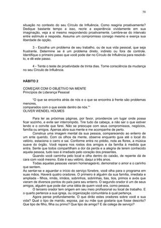58
situação no contexto do seu Círculo de Influência. Como reagiria proativamente?
Dedique bastante tempo a isso, recrie a experiência vividamente em sua
imaginação, veja a si mesmo respondendo proativamente. Lembre-se do intervalo
entre estímulo e resposta. Assuma um compromisso consigo mesmo e exerça sua
liberdade de opção.
3 - Escolha um problema de seu trabalho, ou de sua vida pessoal, que seja
frustrante. Determine se é um problema direto, indireto ou fora de controle.
Identifique o primeiro passo que você pode dar no Círculo de Influência para resolvê-
lo, e dê este passo.
4 - Tente o teste de proatividade de trinta dias. Tome consciência da mudança
no seu Círculo de Influência.
HÁBITO 2
COMEÇAR COM O OBJETIVO NA MENTE
Princípios de Liderança Pessoal
“O que se encontra atrás de nós e o que se encontra à frente são problemas
menores,
comparados com o que existe dentro de nós.”“
OLIVER WENDEL HOLMES
Para ler as próximas páginas, por favor, providencie um lugar onde possa
ficar sozinho, e evite ser interrompido. Tire tudo da cabeça, a não ser o que estiver
lendo e o convite que farei. Não se preocupe com seus compromissos, negócios,
família ou amigos. Apenas abra sua mente e me acompanhe de perto.
Construa uma imagem mental da sua pessoa, comparecendo ao enterro de
um ente querido. Com os olhos da mente, observe enquanto guia até o local do
velório, estaciona o carro e sai. Conforme entra no prédio, nota as flores, a música
suave do órgão. Você repara nos rostos dos amigos e da família à medida que
entra. Sente que todos compartilham a dor da perda e a alegria de terem conhecido
aquela pessoa, tudo isso é irradiado pelo coração dos presentes.
Quando você caminha pelo local e olha dentro do caixão, de repente dá de
cara com você mesmo. Este é seu velório, daqui a três anos.
Todas aquelas pessoas vieram homenageá-lo, demonstrar o amor e o carinho
que sentem.
Ao sentar-se e aguardar o início do serviço fúnebre, você olha para o programa em
suas mãos. Haverá quatro oradores. O primeiro é alguém da sua família, imediata e
ampliada - filhos, irmãs, irmãos, sobrinhos, sobrinhas, tias, tios, primos e avós que
vieram de diversos pontos do país para seu enterro. O segundo orador é um de seus
amigos, alguém que pode dar uma idéia de quem você era, como pessoa.
O terceiro orador tem origem em seu meio profissional ou local de trabalho. E
o quarto pertence a sua igreja, ou organização comunitária à qual pertença.
Agora pense profundamente. O que dirão estes oradores sobre você e sua
vida? Qual o tipo de marido, esposa, pai ou mãe que gostaria que fosse descrito?
Que tipo de filho, filha ou primo? Que tipo de amigo? E de colega de serviço?
 