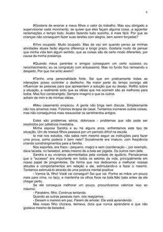 6
#Gostaria de ensinar a meus filhos o valor do trabalho. Mas sou obrigado a
supervisionar cada movimento, se quiser que eles façam alguma coisa...e agüentar
reclamações o tempo todo. Acabo fazendo tudo sozinho, é mais fácil. Por que as
crianças não conseguem fazer suas tarefas com alegria, sem serem forçadas?
#Vivo ocupado. Muito ocupado. Mas de vez em quando penso se minhas
atividades atuais farão alguma diferença a longo prazo. Gostaria muito de pensar
que minha vida tem algum sentido, que as coisas são de certo modo diferentes, por
causa da minha presença.
#Quando meus parentes e amigos conseguem um certo sucesso ou
reconhecimento, eu os congratulo com entusiasmo. Mas no fundo fico remoendo o
despeito. Por que me sinto assim?
#Tenho uma personalidade forte. Sei que em praticamente todas as
interações posso controlar o desfecho. Na maior parte do tempo consigo até
influenciar as pessoas para que apresentem a solução que eu desejo. Reflito sobre
a situação, e realmente sinto que as idéias que me ocorrem são as melhores para
todos. Mas fico constrangido. Sempre imagino o que os outros
acham de mim e de minhas idéias.
#Meu casamento empacou. A gente não briga nem discute. Simplesmente
não nos amamos mais. Fizemos terapia de casal. Tentamos inúmeras outras coisas,
mas não conseguimos mais ressuscitar os sentimentos antigos.
Estes são problemas sérios, dolorosos - problemas que não pode ser
resolvidos por paliativos imediatos.
Minha esposa Sandra e eu há alguns anos, enfrentamos este tipo de
situação. Um de nossos filhos passava por um período difícil na escola.
Ia mal nos estudos, não sabia nem mesmo seguir as instruções para fazer
uma prova, como poderia ir bem nela? Socialmente era imaturo, com freqüência
criando constrangimentos para a família.
Nos esportes, era fraco - pequeno, magro e sem coordenação -, por exemplo,
dava tacada, no beisebol, antes mesmo de a bola ser jogada. Os outros riam dele.
Sandra e eu vivíamos atormentados pela vontade de ajudá-lo. Pensávamos
que o "sucesso" era importante em todos os setores da vida, principalmente em
nosso papel de progenitores. De forma que nos dedicamos a melhorar nossas
atitudes e comportamentos em relação a ele, estimulando-o a fazer o mesmo.
Tentamos estimulá-lo através de uma postura mental positiva:
- Vamos lá, filho! Você vai conseguir! Sei que vai. Ponha as mãos um pouco
mais para cima, no taco, e mantenha os olhos fixos na bola.Não bata antes de ela
chegar perto.
Se ele conseguia melhorar um pouco, procurávamos valorizar isso ao
máximo:
- Parabéns, filho. Continue tentando.
Quando as outras pessoas riam, nós reagíamos:
- Deixem o menino em paz. Parem de amolar. Ele está aprendendo.
Mas nosso filho chorava, teimava, dizia que nunca aprenderia e que não
gostava mesmo de beisebol.
 