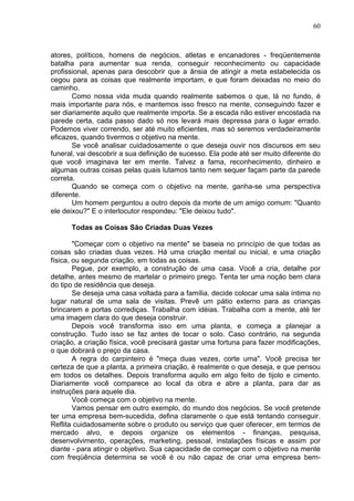 60
atores, políticos, homens de negócios, atletas e encanadores - freqüentemente
batalha para aumentar sua renda, conseguir reconhecimento ou capacidade
profissional, apenas para descobrir que a ânsia de atingir a meta estabelecida os
cegou para as coisas que realmente importam, e que foram deixadas no meio do
caminho.
Como nossa vida muda quando realmente sabemos o que, lá no fundo, é
mais importante para nós, e mantemos isso fresco na mente, conseguindo fazer e
ser diariamente aquilo que realmente importa. Se a escada não estiver encostada na
parede certa, cada passo dado só nos levará mais depressa para o lugar errado.
Podemos viver correndo, ser até muito eficientes, mas só seremos verdadeiramente
eficazes, quando tivermos o objetivo na mente.
Se você analisar cuidadosamente o que deseja ouvir nos discursos em seu
funeral, vai descobrir a sua definição de sucesso. Ela pode até ser muito diferente do
que você imaginava ter em mente. Talvez a fama, reconhecimento, dinheiro e
algumas outras coisas pelas quais lutamos tanto nem sequer façam parte da parede
correta.
Quando se começa com o objetivo na mente, ganha-se uma perspectiva
diferente.
Um homem perguntou a outro depois da morte de um amigo comum: "Quanto
ele deixou?" E o interlocutor respondeu: "Ele deixou tudo".
Todas as Coisas São Criadas Duas Vezes
"Começar com o objetivo na mente" se baseia no princípio de que todas as
coisas são criadas duas vezes. Há uma criação mental ou inicial, e uma criação
física, ou segunda criação, em todas as coisas.
Pegue, por exemplo, a construção de uma casa. Você a cria, detalhe por
detalhe, antes mesmo de martelar o primeiro prego. Tenta ter uma noção bem clara
do tipo de residência que deseja.
Se deseja uma casa voltada para a família, decide colocar uma sala íntima no
lugar natural de uma sala de visitas. Prevê um pátio externo para as crianças
brincarem e portas corrediças. Trabalha com idéias. Trabalha com a mente, até ter
uma imagem clara do que deseja construir.
Depois você transforma isso em uma planta, e começa a planejar a
construção. Tudo isso se faz antes de tocar o solo. Caso contrário, na segunda
criação, a criação física, você precisará gastar uma fortuna para fazer modificações,
o que dobrará o preço da casa.
A regra do carpinteiro é "meça duas vezes, corte uma". Você precisa ter
certeza de que a planta, a primeira criação, é realmente o que deseja, e que pensou
em todos os detalhes. Depois transforma aquilo em algo feito de tijolo e cimento.
Diariamente você comparece ao local da obra e abre a planta, para dar as
instruções para aquele dia.
Você começa com o objetivo na mente.
Vamos pensar em outro exemplo, do mundo dos negócios. Se você pretende
ter uma empresa bem-sucedida, defina claramente o que está tentando conseguir.
Reflita cuidadosamente sobre o produto ou serviço que quer oferecer, em termos de
mercado alvo, e depois organize os elementos - finanças, pesquisa,
desenvolvimento, operações, marketing, pessoal, instalações físicas e assim por
diante - para atingir o objetivo. Sua capacidade de começar com o objetivo na mente
com freqüência determina se você é ou não capaz de criar uma empresa bem-
 