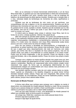 65
Bem, se eu estivesse no funeral mencionado anteriormente, e um de meus
filhos fosse falar, eu gostaria que sua vida representasse a vitória dos ensinamentos,
do treino e da disciplina com amor, durante muito anos, e não as cicatrizes de
batalha e de escaramuças de efeito apenas imediato. Gostaria que o coração dele, e
o meu, estivesse lotado de lembranças de momentos de união, significativos e
profundos.
Gostaria que ele se lembrasse de mim como um pai carinhoso, que
compartilhasse com ele a alegria e a dor do amadurecimento. Gostaria que ele se
lembrasse dos momentos em que veio a mim com seus problemas e preocupações.
Eu gostaria de ter ouvido, ajudado e amado. Gostaria que ele soubesse que eu não
era perfeito, mas que fiz o melhor que pude. E que, talvez mais do que qualquer
outro no mundo, eu o amei.
O motivo para eu desejar estas coisas é valorizar meus filhos, bem lá no
fundo. Eu os amo, e desejo ajudá-los. Valorizo meu papel de pai.
Mas nem sempre eu percebo estes valores. Vivo preso aos problemas do dia-
a-dia. O que realmente interessa acaba sufocado por várias camadas de problemas
urgentes, preocupações imediatistas e comportamentos exteriores. Eu me torno
reativo. E o modo como me relaciono com meus filhos diariamente acaba tendo
pouco a ver com o modo como me sinto em relação a eles.
Uma vez que possuo a faculdade da autoconsciência, a imaginação e a
consciência, eu posso examinar meus valores mais profundos. Posso me dar conta
de que o papel que estou desempenhando não está em harmonia com estes
valores, que minha vida não é o resultado de meus planos proativos, mas sim da
criação inicial, que cedeu a circunstâncias e a outras pessoas. E eu posso mudar.
Posso viver da minha imaginação, e não da memória. Posso me reportar a meu
potencial ilimitado, não a meu passado restrito. Posso me tornar meu próprio criador
inicial.
Começar com o objetivo na mente significa abordar meu papel como pai, bem
como os outros papéis que desempenho na vida, a partir do esclarecimento de meus
valores e pretensões. Significa ser responsável pela minha própria criação inicial,
reescrever meu papel, de forma que os paradigmas determinantes de meu
comportamento estejam em conformidade com meus valores mais profundos e em
harmonia com os princípios corretos.
Isso também significa começar cada dia com estes valores claros na mente.
Assim, quando as vicissitudes e os desafios chegarem eu posso tomar minhas
decisões baseado nestes valores. Posso agir com integridade. Não preciso mais
reagir às emoções, às circunstâncias. Posso me tornar realmente proativo, movido
pelos valores, porque meus valores estão nítidos.
Declaração de Missão Pessoal
A forma mais eficaz que conheço para começar com o objetivo na mente é
desenvolver uma declaração de missão pessoal, filosofia ou credo. Ele se concentra
naquilo que a pessoa deseja ser (caráter) e fazer (contribuições e conquistas), e nos
valores ou princípios nos quais o ser e o fazer estão fundados.
Uma vez que cada indivíduo é único, uma declaração de missão pessoal irá
refletir sua unicidade, tanto na forma quanto no conteúdo.
Um amigo meu, Rolfe Kerr, expressou seu credo pessoal desta forma:
Primeiro seja bem-sucedido no lar.
Busque e seja digno da ajuda divina.
 