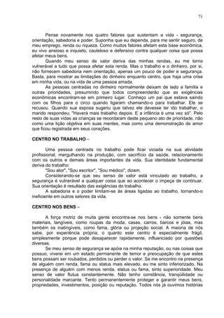 71
Pense novamente nos quatro fatores que sustentam a vida - segurança,
orientação, sabedoria e poder. Suponha que eu dependa, para me sentir seguro, de
meu emprego, renda ou riqueza. Como muitos fatores afetam esta base econômica,
eu vivo ansioso e inquieto, cauteloso e defensivo contra qualquer coisa que possa
afetar meus bens.
Quando meu senso de valor deriva das minhas rendas, eu me torno
vulnerável a tudo que possa afetar esta renda. Mas o trabalho e o dinheiro, por si,
não fornecem sabedoria nem orientação, apenas um pouco de poder e segurança.
Basta, para mostrar as limitações do dinheiro enquanto centro, que haja uma crise
em minha vida, ou na vida de uma pessoa amada.
As pessoas centradas no dinheiro normalmente deixam de lado a família e
outras prioridades, presumindo que todos compreenderão que as exigências
econômicas encontram-se em primeiro lugar. Conheço um pai que estava saindo
com os filhos para o circo quando ligaram chamando-o para trabalhar. Ele se
recusou. Quando sua esposa sugeriu que talvez ele devesse ter ido trabalhar, o
marido respondeu; "Haverá mais trabalho depois. E a infância é uma vez só". Pelo
resto de suas vidas as crianças se recordaram deste pequeno ato de prioridade, não
como uma lição objetiva em suas mentes, mas como uma demonstração de amor
que ficou registrada em seus corações.
CENTRO NO TRABALHO –
Uma pessoa centrada no trabalho pode ficar viciada na sua atividade
profissional, mergulhando na produção, com sacrifício da saúde, relacionamento
com os outros e demais áreas importantes da vida. Sua identidade fundamental
deriva do trabalho:
"Sou ator", "Sou escritor", "Sou médico", dizem.
Considerando-se que seu senso de valor está vinculado ao trabalho, a
segurança é vulnerável a qualquer coisa que ao acontecer o impeça de continuar.
Sua orientação é resultado das exigências do trabalho.
A sabedoria e o poder limitam-se às áreas ligadas ao trabalho, tornando-o
ineficiente em outros setores da vida.
CENTRO NOS BENS –
A força motriz de muita gente encontra-se nos bens - não somente bens
materiais, tangíveis, como roupas da moda, casas, carros, barcos e jóias, mas
também os inatingíveis, como fama, glória ou projeção social. A maioria de nós
sabe, por experiência própria, o quanto este centro é especialmente frágil,
simplesmente porque pode desaparecer rapidamente, influenciado por questões
diversas.
Se meu senso de segurança se apóia na minha reputação, ou nas coisas que
possuo, viverei em um estado permanente de temor e preocupação de que estes
bens possam ser roubados, perdidos ou perder o valor. Se me encontro na presença
de alguém com renda, fama ou status mais elevado, eu me sinto inferiorizado. Na
presença de alguém com menos renda, status ou fama, sinto superioridade. Meu
senso de valor flutua constantemente. Não tenho constância, tranqüilidade ou
personalidade marcante. Tento permanentemente proteger e garantir meus bens,
propriedades, investimentos, posição ou reputação. Todos nós já ouvimos histórias
 