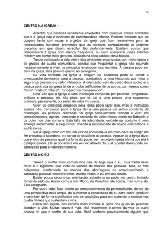 74
CENTRO NA IGREJA –
Acredito que pessoas seriamente envolvidas com qualquer crença admitirão
que ir à igreja não é sinônimo de espiritualidade interior. Existem pessoas que se
ocupam tanto com rezas e projetos da igreja que ficam insensíveis para as
necessidades humanas prementes que as rodeiam, contradizendo os próprios
preceitos em que dizem acreditar tão profundamente. Existem outros que
comparecem à igreja com menos freqüência, ou nem aparecem, cujas atitudes
refletem um centro mais genuíno, apoiado na ética judaico-cristã básica.
Tendo participado a vida inteira das atividades organizadas por minha igreja e
de grupos de auxílio comunitário, concluí que freqüentar a igreja não equivale
necessariamente a viver os princípios ensinados nas reuniões. A pessoa pode ser
ativa na igreja, mas passiva quanto ao evangelho.
Na vida centrada na igreja a imagem ou aparência pode se tornar a
preocupação dominante para a pessoa, conduzindo a uma hipocrisia que mina a
segurança pessoal e o valor intrínseco. A orientação vem da consciência social, e a
pessoa centrada na igreja tende a rotular artificialmente os outros, com termos como
"ativo", "inativo", "liberal", "ortodoxo" ou "conservador".
Uma vez que a Igreja é uma instituição composta por políticas, programas,
práticas e pessoas, ela não pôde, por si, dar a uma pessoa uma segurança
profunda, permanente, ou senso de valor intrínseco.
Viver os princípios pregados pela Igreja pode fazer isso, mas a instituição
apenas não. Tampouco pode a Igreja dar a uma pessoa um senso constante de
orientação. As pessoas centradas na igreja habitualmente tendem a viver em
compartimentos, agindo, pensando e sentindo de determinado modo no Sabbath e
de outro nos dias comuns. Esta falta de integridade, unidade ou conjunto é uma
ameaça suplementar à segurança, criando a necessidade de novos estereótipos e
justificativas.
Ver a Igreja como um fim, em vez de considerá-la um meio para se atingir um
fim prejudica a sabedoria e o senso de equilíbrio da pessoa. Apesar de a Igreja dizer
que ensina às pessoas qual é a fonte do poder, nem a própria Igreja afirma que ela é
o próprio poder. Ela se considera um veículo através do qual o poder divino pode ser
canalizado para a natureza humana.
CENTRO NO EU –
Talvez o centro mais comum nos dias de hoje seja o eu. Sua forma mais
óbvia é o egoísmo, que viola os valores da maioria das pessoas. Mas, se nos
detivermos atentamente na maioria das abordagens do amadurecimento e
satisfação pessoal, encontraremos, muitas vezes, o eu em seu centro.
Existe pouca segurança, orientação, sabedoria ou poder no centro limitado
fornecido pelo eu. Assim como o mar Morto, na Palestina, ele aceita, mas nunca dá.
Está estagnado.
Por outro lado, ficar atento ao amadurecimento da personalidade, dentro de
uma perspectiva mais ampla, de aumentar a capacidade do eu para servir, produzir
e contribuir de forma significativa cria as condições para um aumento dramático nos
quatro fatores que sustentam a vida.
Estes são alguns dos centros mais comuns a partir dos quais as pessoas
abordam a vida. Muitas vezes é mais fácil reconhecer o centro da vida de outra
pessoa do que o centro da sua vida. Você conhece provavelmente alguém que
 