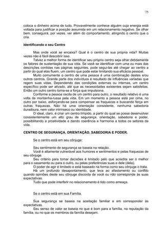 75
coloca o dinheiro acima de tudo. Provavelmente conhece alguém cuja energia está
voltada para justificar a posição assumida em um relacionamento negativo. Se olhar
bem, conseguirá, por vezes, ver além do comportamento, atingindo o centro que o
cria.
Identificando o seu Centro
Mas onde você se encaixa? Qual é o centro de sua própria vida? Muitas
vezes não é fácil descobrir isso.
Talvez a melhor forma de identificar seu próprio centro seja olhar detidamente
os fatores de sustentação de sua vida. Se você se identificar com uma ou mais das
descrições contidas nas páginas seguintes, pode segui-las até chegar ao centro a
partir do qual elas fluem, um centro que pode estar limitando sua eficácia pessoal.
Muito comumente o centro de uma pessoa é uma combinação destes e/ou
outros centros. Grande parte dos indivíduos é resultado de influências variadas que
regem suas vidas. Dependendo das condições externas ou internas, um centro
específico pode ser ativado, até que as necessidades existentes sejam satisfeitas.
Então um outro centro torna-se a força que impulsiona.
Conforme a pessoa oscila de um centro para outro, o resultado relativo é uma
volta de montanha-russa pela vida. Em um momento a pessoa está por cima, no
outro por baixo, esforçando-se para compensar as fraquezas e buscando força em
outras fraquezas. Não há uma orientação consistente, nenhuma sabedoria
duradoura, nem valor intrínseco ou identidade.
O ideal, claro, é criar um centro límpido, a partir do qual se possa desenvolver
consistentemente um alto grau de segurança, orientação, sabedoria e poder,
possibilitando a proatividade e dando coerência e harmonia a todos os setores da
vida.
CENTRO DE SEGURANÇA, ORIENTAÇÃO, SABEDORIA E PODER.
Se o centro está em seu cônjuge:
Seu sentimento de segurança se baseia na relação.
Você é altamente vulnerável aos humores e sentimentos e pelas fraquezas de
seu cônjuge.
Seu critério para tomar decisões é limitado pelo que acredita ser o melhor
para o casamento ou para o outro, ou pelas preferências suas e dele (dela).
O poder de agir é limitado e está baseado na forma como seu cônjuge o trata.
Há um profundo desapontamento, que leva ao afastamento ou conflito
quando opiniões deste seu cônjuge discorda de você ou não corresponde às suas
expectativas.
Tudo que pode interferir no relacionamento é tido como ameaça.
Se o centro está em sua Família.
Sua segurança se baseia na aceitação familiar e em corresponder às
expectativas.
Seu senso de valor se baseia no que é bom para a família, na reputação da
família, ou no que os membros da família desejam.
 