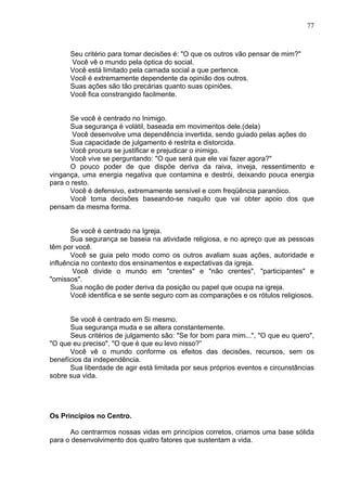 77
Seu critério para tomar decisões é: "O que os outros vão pensar de mim?"
Você vê o mundo pela óptica do social.
Você está limitado pela camada social a que pertence.
Você é extremamente dependente da opinião dos outros.
Suas ações são tão precárias quanto suas opiniões.
Você fica constrangido facilmente.
Se você é centrado no Inimigo.
Sua segurança é volátil, baseada em movimentos dele.(dela)
Você desenvolve uma dependência invertida, sendo guiado pelas ações do
Sua capacidade de julgamento é restrita e distorcida.
Você procura se justificar e prejudicar o inimigo.
Você vive se perguntando: "O que será que ele vai fazer agora?"
O pouco poder de que dispõe deriva da raiva, inveja, ressentimento e
vingança, uma energia negativa que contamina e destrói, deixando pouca energia
para o resto.
Você é defensivo, extremamente sensível e com freqüência paranóico.
Você toma decisões baseando-se naquilo que vai obter apoio dos que
pensam da mesma forma.
Se você é centrado na Igreja.
Sua segurança se baseia na atividade religiosa, e no apreço que as pessoas
têm por você.
Você se guia pelo modo como os outros avaliam suas ações, autoridade e
influência no contexto dos ensinamentos e expectativas da igreja.
Você divide o mundo em "crentes" e "não crentes", "participantes" e
"omissos".
Sua noção de poder deriva da posição ou papel que ocupa na igreja.
Você identifica e se sente seguro com as comparações e os rótulos religiosos.
Se você é centrado em Si mesmo.
Sua segurança muda e se altera constantemente.
Seus critérios de julgamento são: "Se for bom para mim...", "O que eu quero",
"O que eu preciso", "O que é que eu levo nisso?”
Você vê o mundo conforme os efeitos das decisões, recursos, sem os
benefícios da independência.
Sua liberdade de agir está limitada por seus próprios eventos e circunstâncias
sobre sua vida.
Os Princípios no Centro.
Ao centrarmos nossas vidas em princípios corretos, criamos uma base sólida
para o desenvolvimento dos quatro fatores que sustentam a vida.
 