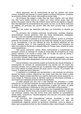 78
Nossa segurança vem do conhecimento de que, ao contrário dos outros
centros, baseados nas pessoas ou coisas sujeitos à mudança freqüente e constante,
os princípios corretos não mudam. Nós podemos confiar neles.
Os princípios não reagem a nada. Eles não ficam irritados, nem nos tratam
mal. Eles nunca pedem divórcio ou fogem com nosso melhor amigo. Eles não
tentam nos passar a perna. Eles não enchem nosso caminho de atalhos e milagres.
Eles não dependem do comportamento dos outros, do meio, ou da última moda para
ter validade. Os princípios não morrem. Eles não ficam conosco hoje e somem
amanhã.
Eles não podem ser destruídos pelo fogo, por terremotos ou levados por
ladrões.
Os princípios são verdades profundas, fundamentais, verdades clássicas,
denominadores comuns genéricos. Eles são linhas estreitamente interligadas,
tecendo a vida com exatidão, consistência, beleza e força.
Mesmo em meio a pessoas ou ocasiões que parecem ignorar os princípios,
podemos nos consolar com a certeza de que estes são maiores do que as pessoas
ou as circunstâncias, e de que milhares de anos de História assistiram ao seu
triunfo, repetidas vezes. E, mais importante ainda, podemos ficar tranqüilos, por
saber que podemos comprovar a validade deles em nossas vidas, através de nossa
própria experiência.
Não somos oniscientes, admito. Nosso conhecimento e compreensão dos
princípios corretos se restringe em função de nossa falta de consciência de nossa
própria natureza e do mundo a nossa volta, em função da onda de teorias e
filosofias passageiras, em desarmonia com
os princípios corretos. Estas idéias desfrutam de aceitação passageira, mas como
tantas outras antes delas desaparecem, pois não foram construídas sobre uma base
sólida.
Somos limitados, mas podemos ampliar as fronteiras das nossas limitações. A
compreensão do princípio do amadurecimento nos permite sair em busca dos
princípios corretos, com a certeza de que, ao aprender mais, conseguimos focalizar
com maior clareza as lentes através das quais vemos o mundo. Os princípios não
mudam. A noção que temos deles sim.
A sabedoria e a orientação que acompanham a vida centrada nos princípios
derivam de mapas corretos, originam-se nas coisas como elas são, foram e serão
realmente. Mapas corretos permitem que vejamos claramente aonde desejamos ir e
como chegar lá. Podemos tomar as decisões usando as informações acertadas, e
isso tornará sua realização possível e plena de significado.
O poder pessoal que vem com a vida centrada nos princípios é o poder
presente em um indivíduo possuidor de autoconsciência, da compreensão, que não
se limita em função das atitudes, comportamentos e ações dos outros, ou pelas
diversas circunstâncias e influências do meio que restringem outras pessoas.
A única limitação real do poder encontra-se nas conseqüências naturais dos
próprios princípios. Somos livres para escolher nossas ações, baseando a escolha
nos princípios corretos, mas não somos livres para escolher as conseqüências
destas ações. Lembrem-se: "Quando pegamos uma vara por uma ponta, pegamos
também pela outra".
Os princípios têm conseqüências naturais vinculadas a eles. Há
conseqüências positivas, quando vivemos em harmonia com eles. Há
conseqüências negativas, quando os ignoramos. Entretanto, como se aplicam a
todos, quer as pessoas tenham ou não consciência deles, esta limitação é universal.
 