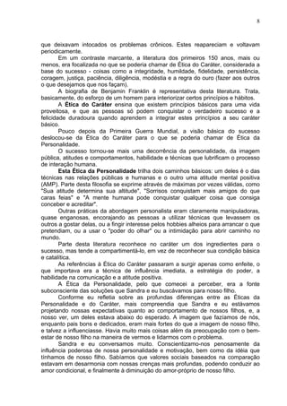8
que deixavam intocados os problemas crônicos. Estes reapareciam e voltavam
periodicamente.
Em um contraste marcante, a literatura dos primeiros 150 anos, mais ou
menos, era focalizada no que se poderia chamar de Ética do Caráter, considerada a
base do sucesso - coisas como a integridade, humildade, fidelidade, persistência,
coragem, justiça, paciência, diligência, modéstia e a regra do ouro (fazer aos outros
o que desejamos que nos façam).
A biografia de Benjamin Franklin é representativa desta literatura. Trata,
basicamente, do esforço de um homem para interiorizar certos princípios e hábitos.
A Ética do Caráter ensina que existem princípios básicos para uma vida
proveitosa, e que as pessoas só podem conquistar o verdadeiro sucesso e a
felicidade duradoura quando aprendem a integrar estes princípios a seu caráter
básico.
Pouco depois da Primeira Guerra Mundial, a visão básica do sucesso
deslocou-se da Ética do Caráter para o que se poderia chamar de Ética da
Personalidade.
O sucesso tornou-se mais uma decorrência da personalidade, da imagem
pública, atitudes e comportamentos, habilidade e técnicas que lubrificam o processo
de interação humana.
Esta Ética da Personalidade trilha dois caminhos básicos: um deles é o das
técnicas nas relações públicas e humanas e o outro uma atitude mental positiva
(AMP). Parte desta filosofia se exprime através de máximas por vezes válidas, como
"Sua atitude determina sua altitude", "Sorrisos conquistam mais amigos do que
caras feias" e "A mente humana pode conquistar qualquer coisa que consiga
conceber e acreditar".
Outras práticas da abordagem personalista eram claramente manipuladoras,
quase enganosas, encorajando as pessoas a utilizar técnicas que levassem os
outros a gostar delas, ou a fingir interesse pelos hobbies alheios para arrancar o que
pretendiam, ou a usar o "poder do olhar" ou a intimidação para abrir caminho no
mundo.
Parte desta literatura reconhece no caráter um dos ingredientes para o
sucesso, mas tende a compartimentá-lo, em vez de reconhecer sua condição básica
e catalítica.
As referências à Ética do Caráter passaram a surgir apenas como enfeite, o
que importava era a técnica de influência imediata, a estratégia do poder, a
habilidade na comunicação e a atitude positiva.
A Ética da Personalidade, pelo que comecei a perceber, era a fonte
subconsciente das soluções que Sandra e eu buscávamos para nosso filho.
Conforme eu refletia sobre as profundas diferenças entre as Éticas da
Personalidade e do Caráter, mais compreendia que Sandra e eu estávamos
projetando nossas expectativas quanto ao comportamento de nossos filhos, e, a
nosso ver, um deles estava abaixo do esperado. A imagem que fazíamos de nós,
enquanto pais bons e dedicados, eram mais fortes do que a imagem de nosso filho,
e talvez a influenciasse. Havia muito mais coisas além da preocupação com o bem-
estar de nosso filho na maneira de vermos e lidarmos com o problema.
Sandra e eu conversamos muito. Conscientizamo-nos penosamente da
influência poderosa de nossa personalidade e motivação, bem como da idéia que
tínhamos de nosso filho. Sabíamos que valores sociais baseados na comparação
estavam em desarmonia com nossas crenças mais profundas, podendo conduzir ao
amor condicional, e finalmente à diminuição do amor-próprio de nosso filho.
 