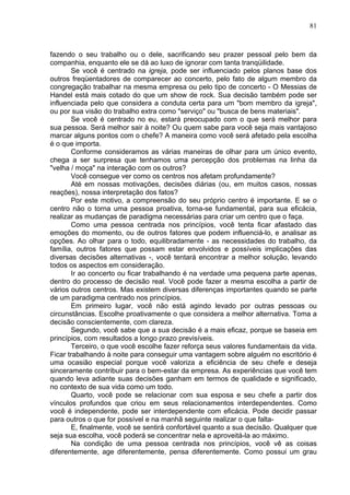81
fazendo o seu trabalho ou o dele, sacrificando seu prazer pessoal pelo bem da
companhia, enquanto ele se dá ao luxo de ignorar com tanta tranqüilidade.
Se você é centrado na igreja, pode ser influenciado pelos planos base dos
outros freqüentadores de comparecer ao concerto, pelo fato de algum membro da
congregação trabalhar na mesma empresa ou pelo tipo de concerto - O Messias de
Handel está mais cotado do que um show de rock. Sua decisão também pode ser
influenciada pelo que considera a conduta certa para um "bom membro da igreja",
ou por sua visão do trabalho extra como "serviço" ou "busca de bens materiais".
Se você é centrado no eu, estará preocupado com o que será melhor para
sua pessoa. Será melhor sair à noite? Ou quem sabe para você seja mais vantajoso
marcar alguns pontos com o chefe? A maneira como você será afetado pela escolha
é o que importa.
Conforme consideramos as várias maneiras de olhar para um único evento,
chega a ser surpresa que tenhamos uma percepção dos problemas na linha da
"velha / moça" na interação com os outros?
Você consegue ver como os centros nos afetam profundamente?
Até em nossas motivações, decisões diárias (ou, em muitos casos, nossas
reações), nossa interpretação dos fatos?
Por este motivo, a compreensão do seu próprio centro é importante. E se o
centro não o torna uma pessoa proativa, torna-se fundamental, para sua eficácia,
realizar as mudanças de paradigma necessárias para criar um centro que o faça.
Como uma pessoa centrada nos princípios, você tenta ficar afastado das
emoções do momento, ou de outros fatores que podem influenciá-lo, e analisar as
opções. Ao olhar para o todo, equilibradamente - as necessidades do trabalho, da
família, outros fatores que possam estar envolvidos e possíveis implicações das
diversas decisões alternativas -, você tentará encontrar a melhor solução, levando
todos os aspectos em consideração.
Ir ao concerto ou ficar trabalhando é na verdade uma pequena parte apenas,
dentro do processo de decisão real. Você pode fazer a mesma escolha a partir de
vários outros centros. Mas existem diversas diferenças importantes quando se parte
de um paradigma centrado nos princípios.
Em primeiro lugar, você não está agindo levado por outras pessoas ou
circunstâncias. Escolhe proativamente o que considera a melhor alternativa. Toma a
decisão conscientemente, com clareza.
Segundo, você sabe que a sua decisão é a mais eficaz, porque se baseia em
princípios, com resultados a longo prazo previsíveis.
Terceiro, o que você escolhe fazer reforça seus valores fundamentais da vida.
Ficar trabalhando à noite para conseguir uma vantagem sobre alguém no escritório é
uma ocasião especial porque você valoriza a eficiência de seu chefe e deseja
sinceramente contribuir para o bem-estar da empresa. As experiências que você tem
quando leva adiante suas decisões ganham em termos de qualidade e significado,
no contexto de sua vida como um todo.
Quarto, você pode se relacionar com sua esposa e seu chefe a partir dos
vínculos profundos que criou em seus relacionamentos interdependentes. Como
você é independente, pode ser interdependente com eficácia. Pode decidir passar
para outros o que for possível e na manhã seguinte realizar o que falta-
E, finalmente, você se sentirá confortável quanto a sua decisão. Qualquer que
seja sua escolha, você poderá se concentrar nela e aproveitá-la ao máximo.
Na condição de uma pessoa centrada nos princípios, você vê as coisas
diferentemente, age diferentemente, pensa diferentemente. Como possui um grau
 