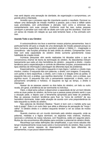 83
mas senti depois uma sensação de claridade, de organização e compromisso, um
grande alívio e liberdade.
Acredito que o processo seja tão importante quanto o resultado. Escrever ou
refazer uma declaração de missão modifica a pessoa, pois a leva a refletir sobre
suas prioridades, com profundidade e atenção, bem como a sintonizar seu
comportamento com suas crenças. Conforme você faz isso, outras pessoas
começam a perceber que você não se abala com tudo que lhe acontece. Você tem
um senso de missão em relação ao que está tentando fazer, e fica animado com
isso.
Usando Todo o seu Cérebro
A autoconsciência nos leva a examinar nossos próprios pensamentos. Isso é
particularmente útil para a criação de uma declaração de missão pessoal porque os
dons humanos específicos que nos permitem praticar o Hábito 2 - imaginação e
consciência - são funções primárias do lado direito do cérebro. Compreender como
lidar com esta capacidade do cérebro direito aumenta grandemente nossa
habilidade de criação inicial.
Inúmeras pesquisas vêm sendo realizadas há décadas sobre o que se
convencionou chamar de teoria da dominação do cérebro. As descobertas indicam
basicamente que cada um dos hemisférios do cérebro - esquerdo e direito - mostra
tendência para a especialização e controle de diferentes funções, processamento de
tipos distintos de informação e abordagem de diferentes tipos de problemas.
Essencialmente, o hemisfério esquerdo ë mais lógico / verbal e o direito mais
intuitivo, criativo. O esquerdo lida com palavras, o direito, com imagens. O esquerdo,
com partes e itens específicos, o direito, com o todo e a relação entre as partes. O
esquerdo lida com a análise, que significa desmontar. O direito, com a síntese, que
significa reunir. O esquerdo lida com o pensamento seqüencial, o direito, com o
pensamento simultâneo e holístico. O esquerdo se liga ao tempo, o direito é
intemporal.
Apesar de as pessoas usarem os dois lados do cérebro, um lado ou outro
revela, em geral, a tendência de ser dominante no indivíduo.
Claro, o ideal seria cultivar e desenvolver a capacidade de ter um bom trânsito
entre as duas partes do cérebro, de forma que a pessoa possa primeiro sentir o que
a situação pede, e depois usar a ferramenta apropriada para tratar do problema.
Mas as pessoas mostram tendência para ficar na "zona de conforto" de seu
hemisfério dominante, tratar cada situação de acordo com uma preponderância do
lado esquerdo ou direito do cérebro.
Nas palavras de Abraham Maslow: "Quem é bom com o martelo acha que
tudo é prego". Este é um outro fator que afeta a diferença de percepção da "moça /
velha". O cérebro direito e o cérebro esquerdo tendem a ver as coisas de modos
diferentes.
Quando vivemos em um mundo dominado pelo cérebro esquerdo, onde as
palavras, medidas e a lógica dominam, os aspectos mais criativos, intuitivos,
sensíveis e artísticos de nossa natureza, com freqüência, estão em segundo plano.
Muitos de nós encontramos dificuldades para controlar o potencial do cérebro direito.
Reconheço que estas definições são simplificadas, e que novos estudos irão
lançar indubitavelmente novas luzes sobre o funcionamento do cérebro. Mas o ponto
aqui é que somos capazes de desempenhar muitos tipos diferentes de
pensamentos, e que pouco desenvolvemos
 