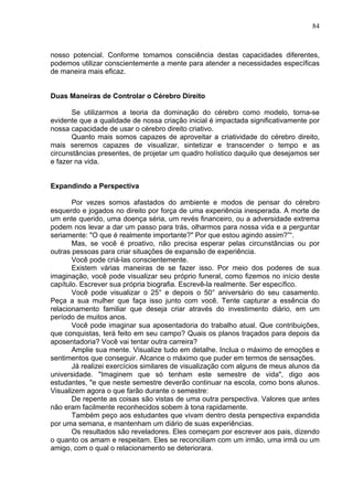 84
nosso potencial. Conforme tomamos consciência destas capacidades diferentes,
podemos utilizar conscientemente a mente para atender a necessidades específicas
de maneira mais eficaz.
Duas Maneiras de Controlar o Cérebro Direito
Se utilizarmos a teoria da dominação do cérebro como modelo, torna-se
evidente que a qualidade de nossa criação inicial é impactada significativamente por
nossa capacidade de usar o cérebro direito criativo.
Quanto mais somos capazes de aproveitar a criatividade do cérebro direito,
mais seremos capazes de visualizar, sintetizar e transcender o tempo e as
circunstâncias presentes, de projetar um quadro holístico daquilo que desejamos ser
e fazer na vida.
Expandindo a Perspectiva
Por vezes somos afastados do ambiente e modos de pensar do cérebro
esquerdo e jogados no direito por força de uma experiência inesperada. A morte de
um ente querido, uma doença séria, um revés financeiro, ou a adversidade extrema
podem nos levar a dar um passo para trás, olharmos para nossa vida e a perguntar
seriamente: "O que é realmente importante?" Por que estou agindo assim?”“.
Mas, se você é proativo, não precisa esperar pelas circunstâncias ou por
outras pessoas para criar situações de expansão de experiência.
Você pode criá-las conscientemente.
Existem várias maneiras de se fazer isso. Por meio dos poderes de sua
imaginação, você pode visualizar seu próprio funeral, como fizemos no início deste
capítulo. Escrever sua própria biografia. Escrevê-la realmente. Ser específico.
Você pode visualizar o 25° e depois o 50° aniversário do seu casamento.
Peça a sua mulher que faça isso junto com você. Tente capturar a essência do
relacionamento familiar que deseja criar através do investimento diário, em um
período de muitos anos.
Você pode imaginar sua aposentadoria do trabalho atual. Que contribuições,
que conquistas, terá feito em seu campo? Quais os planos traçados para depois da
aposentadoria? Você vai tentar outra carreira?
Amplie sua mente. Visualize tudo em detalhe. Inclua o máximo de emoções e
sentimentos que conseguir. Alcance o máximo que puder em termos de sensações.
Já realizei exercícios similares de visualização com alguns de meus alunos da
universidade. "Imaginem que só tenham este semestre de vida", digo aos
estudantes, "e que neste semestre deverão continuar na escola, como bons alunos.
Visualizem agora o que farão durante o semestre:
De repente as coisas são vistas de uma outra perspectiva. Valores que antes
não eram facilmente reconhecidos sobem à tona rapidamente.
Também peço aos estudantes que vivam dentro desta perspectiva expandida
por uma semana, e mantenham um diário de suas experiências.
Os resultados são reveladores. Eles começam por escrever aos pais, dizendo
o quanto os amam e respeitam. Eles se reconciliam com um irmão, uma irmã ou um
amigo, com o qual o relacionamento se deteriorara.
 