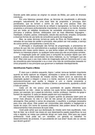87
Grande parte dele parece se originar no estudo da Bíblia, por parte de diversos
indivíduos.
Em uma liderança pessoal eficaz, as técnicas de visualização e afirmação
emergem naturalmente de uma base feita de propósitos e princípios bem
ponderados, que se tornam o centro da vida de uma pessoa. Eles são
extremamente poderosos na hora de se refazer e reprogramar, na hora de se fixar
propósitos e princípios profundamente importantes no coração e na mente. Acredito
que em todas as religiões duradouras da sociedade encontramos os mesmos
princípios e práticas centrais, disfarçados com as mais diferentes linguagens -
meditação, orações, pactos, ordenações, estudo das escrituras, empatia, compaixão
e diversas formas de uso tanto da consciência quanto da imaginação.
Mas, se estas técnicas tornam-se parte da Ética da Personalidade, e são
retiradas de sua base de caráter e princípios, elas podem ser mal usadas, a serviço
de outros centros, principalmente o centro do eu.
A afirmação e visualização são formas de programação, e precisamos ter
certeza de que não nos submeteremos a qualquer programação que não esteja em
harmonia com nosso centro básico, ou que tenha origem em fontes centradas no
dinheiro ou interesse próprio, ou qualquer outra coisa que não os princípios corretos.
A imaginação pode ser usada para a conquista do sucesso rápido que vem
quando a pessoa está concentrada nos bens materiais, ou na "vantagem que ela
leva". Mas creio que o uso mais nobre da imaginação está em harmonia com o uso
da consciência para transcender o eu e viver uma vida de contribuições baseada no
único propósito e nos princípios que governam a realidade interdependente.
Identificando Papéis e Metas
É claro que o cérebro esquerdo, lógico / verbal, torna-se também importante
quando se tenta capturar as imagens, sensações e cenas do cérebro direito nas
palavras de uma declaração de missão escrita. Assim como os exercícios de
respiração ajudam a integrar o corpo e a mente, escrever é um tipo de atividade
psiconeuromuscular que auxilia a integrar e unir a mente consciente e
subconsciente. Escrever destila, cristaliza e clareia o pensamento, ajudando a dividir
o todo em partes.
Cada um de nós possui uma quantidade de papéis diferentes para
desempenhar na vida - áreas ou setores nos quais temos responsabilidades. Eu
posso, por exemplo, ter o papel de indivíduo, marido, professor, membro da igreja e
homem de negócios. E cada um destes papéis tem sua importância.
Um dos maiores problemas que surgem quando as pessoas lutam para se
tornar mais eficazes na vida é o fato de não pensar de modo suficientemente
abrangente. Elas perdem o senso de proporção, o equilíbrio, a ecologia necessária
para uma vida eficaz. Elas podem ser consumidas pelo trabalho e negligenciar a
saúde do corpo. Em nome do sucesso profissional, elas podem deixar de lado os
relacionamentos mais preciosos de suas vidas.
Você pode achar que sua declaração de missão será mais equilibrada, mais
fácil de lidar, se a dividir nas áreas em que desempenha papéis específicos na sua
vida e registrar as metas que pretende atingir em cada área. Olhe para seu papel
profissional. Você pode ser um vendedor, um gerente ou trabalhar no
desenvolvimento de produtos. O que pretende em sua área? Quais são os valores
que devem guiá-lo?
 