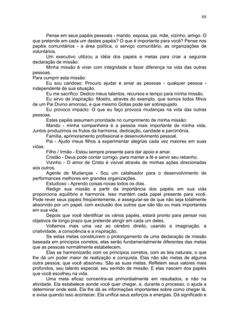 88
Pense em seus papéis pessoais - marido, esposa, pai, mãe, vizinho, amigo. O
que pretende em cada um destes papéis? O que é importante para você? Pense nos
papéis comunitários - a área política, o serviço comunitário, as organizações de
voluntários.
Um executivo utilizou a idéia dos papéis e metas para criar a seguinte
declaração de missão:
Minha missão é viver com integridade e fazer diferença na vida das outras
pessoas.
Para cumprir esta missão:
Eu sou caridoso: Procuro ajudar e amar as pessoas - qualquer pessoa -
independente de sua situação.
Eu me sacrifico: Dedico meus talentos, recursos e tempo para minha missão.
Eu sirvo de inspiração: Mostro, através do exemplo, que somos todos filhos
de um Pai Divino amoroso, e que mesmo Golias pode ser sobrepujado.
Eu provoco impacto: O que eu faço provoca mudanças na vida das outras
pessoas.
Estes papéis assumem prioridade no cumprimento de minha missão:
Marido - minha companheira é a pessoa mais importante de minha vida.
Juntos produzimos os frutos da harmonia, dedicação, caridade e parcimônia.
Família, aprimoramento profissional e desenvolvimento pessoal.
Pai - Ajudo meus filhos a experimentar alegrias cada vez maiores em suas
vidas.
Filho / Irmão - Estou sempre presente para dar apoio e amar.
Cristão - Deus pode contar comigo, para manter a fé e servir seu rebanho.
Vizinho - O amor de Cristo é visível através de minhas ações direcionadas
aos outros.
Agente de Mudanças - Sou um catalisador para o desenvolvimento de
performances melhores em grandes organizações.
Estudioso - Aprendo coisas novas todos os dias.
Redigir sua missão a partir da importância dos papéis em sua vida
proporciona equilíbrio e harmonia. Isso mantém cada papel presente para você.
Pode rever seus papéis freqüentemente, e assegurar-se de que não seja totalmente
absorvido por um papel, com exclusão dos outros que são tão ou mais importantes
em sua vida.
Depois que você identificar os vários papéis, estará pronto para pensar nos
objetivos de longo prazo que pretende atingir em cada um deles.
Voltamos mais uma vez ao cérebro direito, usando a imaginação, a
criatividade, a consciência e a inspiração.
Se estas metas constituírem o prolongamento de uma declaração de missão
baseada em princípios corretos, elas serão fundamentalmente diferentes das metas
que as pessoas normalmente estabelecem.
Elas se harmonizarão com os princípios corretos, com as leis naturais, o que
lhe dá um poder maior de realização e conquista. Elas não são metas de alguma
outra pessoa, que você absorveu. São as suas metas. Refletem seus valores mais
profundos, seu talento especial, seu sentido de missão. E elas nascem dos papéis
que você escolheu na vida.
Uma meta eficaz concentra-se primordialmente em resultados, e não na
atividade. Ela estabelece aonde você quer chegar, e, durante o processo, o ajuda a
determinar onde está. Ela lhe dá as informações importantes sobre como chegar lá,
e avisa quando isso acontecer. Ela unifica seus esforços e energias. Dá significado e
 