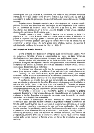 89
sentido para tudo que você faz. E, finalmente, ela pode ser traduzida em atividades
diárias, de modo que você se torna proativo, comanda sua própria vida, faz com que
aconteçam, a cada dia, coisas que lhe permitirão honrar sua declaração de missão
pessoal.
Papéis e metas fornecem a estrutura e a orientação precisa para sua missão
pessoal. Se você não tem ainda uma declaração de missão pessoal, pode começar
por aí. Identificar as diversas áreas de sua vida e os dois ou três objetivos
importantes que deseja atingir, e mover-se nesta direção fornece uma perspectiva
abrangente e um senso de direção na vida.
Quando passarmos para o Hábito 3, iremos nos aprofundar na área dos
objetivos a curto prazo. A tarefa mais importante neste momento é identificar os
papéis e objetivos de longo prazo, à medida que estes se relacionam com sua
declaração de missão pessoal. Estes papéis e metas fornecerão as bases para se
determinar e atingir metas de curto prazo com eficácia, quando chegarmos à
administração cotidiana do tempo e da vida, no Hábito 3.
Declarações de Missão Familiar.
Como o Hábito 2 se baseia em princípios, suas aplicações são vastas. Além
de indivíduos, famílias, grupos e organizações de todos os tipos tornam-se
significativamente mais eficazes quando começam com o objetivo na mente.
Muitas famílias são administradas na base da crise, humor de momento,
panacéia e alegrias passageiras - não em princípios sólidos. Os sintomas aparecem
sempre que as tensões e pressões crescem: as pessoas se tornam cínicas, críticas,
silenciosas, descontroladas e histéricas.
As crianças que observam este tipo de comportamento crescem pensando
que a única forma de resolver os problemas é por meio de brigas ou do afastamento.
O âmago de cada família é tudo aquilo que não muda nunca, que sempre
estará lá - visões e valores compartilhados. Ao escrever uma declaração de missão
familiar, você estará dando expressão a esta base verdadeira.
A declaração de missão torna-se sua constituição, seu padrão, seu critério
para a avaliação e a tomada de decisões. Ela cria condições para a continuidade e a
unidade da família, bem como para uma boa orientação. Quando os valores
individuais se harmonizam com os da família, os membros trabalham juntos para
atingir propósitos comuns, que são sentidos profundamente.
Novamente, o processo é tão importante quanto o resultado. O próprio
processo de redigir e revisar uma declaração de missão torna-se um modo-chave de
melhorar a família. Trabalhar em conjunto para criar uma declaração de missão
aumenta a capacidade CP de vivenciá-la.
Ao receber a contribuição de cada membro da família, esboçar uma
declaração, pedir opiniões, revisar e utilizar as sugestões de todos os membros da
família, você estará levando esta a conversar, a se comunicar, com relação a coisas
que realmente importam profundamente. As melhores declarações de missão
familiar resultam da reunião dos membros da família em um clima de mútuo respeito,
expressando suas diferentes dúvidas, e trabalhando juntos para criar algo maior do
que qualquer indivíduo pode criar sozinho. As revisões periódicas, para ampliar as
perspectivas, alterar a ênfase ou a orientação, reforçar ou dar novo sentido a frases
gastas pelo tempo mantêm a família unida em torno de propósitos ou valores
comuns.
 