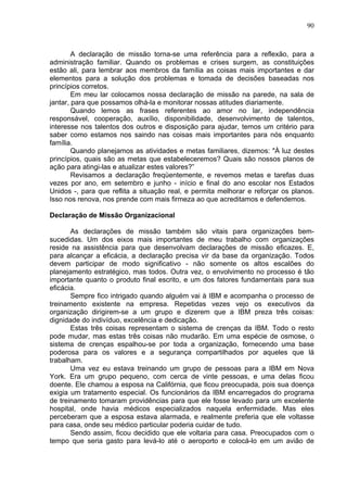90
A declaração de missão torna-se uma referência para a reflexão, para a
administração familiar. Quando os problemas e crises surgem, as constituições
estão ali, para lembrar aos membros da família as coisas mais importantes e dar
elementos para a solução dos problemas e tomada de decisões baseadas nos
princípios corretos.
Em meu lar colocamos nossa declaração de missão na parede, na sala de
jantar, para que possamos olhá-la e monitorar nossas atitudes diariamente.
Quando lemos as frases referentes ao amor no lar, independência
responsável, cooperação, auxílio, disponibilidade, desenvolvimento de talentos,
interesse nos talentos dos outros e disposição para ajudar, temos um critério para
saber como estamos nos saindo nas coisas mais importantes para nós enquanto
família.
Quando planejamos as atividades e metas familiares, dizemos: "À luz destes
princípios, quais são as metas que estabeleceremos? Quais são nossos planos de
ação para atingi-las e atualizar estes valores?”
Revisamos a declaração freqüentemente, e revemos metas e tarefas duas
vezes por ano, em setembro e junho - início e final do ano escolar nos Estados
Unidos -, para que reflita a situação real, e permita melhorar e reforçar os planos.
Isso nos renova, nos prende com mais firmeza ao que acreditamos e defendemos.
Declaração de Missão Organizacional
As declarações de missão também são vitais para organizações bem-
sucedidas. Um dos eixos mais importantes de meu trabalho com organizações
reside na assistência para que desenvolvam declarações de missão eficazes. E,
para alcançar a eficácia, a declaração precisa vir da base da organização. Todos
devem participar de modo significativo - não somente os altos escalões do
planejamento estratégico, mas todos. Outra vez, o envolvimento no processo é tão
importante quanto o produto final escrito, e um dos fatores fundamentais para sua
eficácia.
Sempre fico intrigado quando alguém vai à IBM e acompanha o processo de
treinamento existente na empresa. Repetidas vezes vejo os executivos da
organização dirigirem-se a um grupo e dizerem que a IBM preza três coisas:
dignidade do indivíduo, excelência e dedicação.
Estas três coisas representam o sistema de crenças da IBM. Todo o resto
pode mudar, mas estas três coisas não mudarão. Em uma espécie de osmose, o
sistema de crenças espalhou-se por toda a organização, fornecendo uma base
poderosa para os valores e a segurança compartilhados por aqueles que lá
trabalham.
Uma vez eu estava treinando um grupo de pessoas para a IBM em Nova
York. Era um grupo pequeno, com cerca de vinte pessoas, e uma delas ficou
doente. Ele chamou a esposa na Califórnia, que ficou preocupada, pois sua doença
exigia um tratamento especial. Os funcionários da IBM encarregados do programa
de treinamento tomaram providências para que ele fosse levado para um excelente
hospital, onde havia médicos especializados naquela enfermidade. Mas eles
perceberam que a esposa estava alarmada, e realmente preferia que ele voltasse
para casa, onde seu médico particular poderia cuidar de tudo.
Sendo assim, ficou decidido que ele voltaria para casa. Preocupados com o
tempo que seria gasto para levá-lo até o aeroporto e colocá-lo em um avião de
 