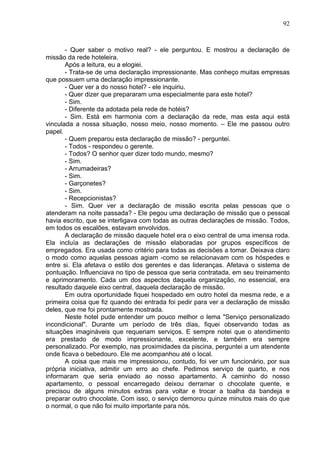 92
- Quer saber o motivo real? - ele perguntou. E mostrou a declaração de
missão da rede hoteleira.
Após a leitura, eu a elogiei.
- Trata-se de uma declaração impressionante. Mas conheço muitas empresas
que possuem uma declaração impressionante.
- Quer ver a do nosso hotel? - ele inquiriu.
- Quer dizer que prepararam uma especialmente para este hotel?
- Sim.
- Diferente da adotada pela rede de hotéis?
- Sim. Está em harmonia com a declaração da rede, mas esta aqui está
vinculada a nossa situação, nosso meio, nosso momento. – Ele me passou outro
papel.
- Quem preparou esta declaração de missão? - perguntei.
- Todos - respondeu o gerente.
- Todos? O senhor quer dizer todo mundo, mesmo?
- Sim.
- Arrumadeiras?
- Sim.
- Garçonetes?
- Sim.
- Recepcionistas?
- Sim. Quer ver a declaração de missão escrita pelas pessoas que o
atenderam na noite passada? - Ele pegou uma declaração de missão que o pessoal
havia escrito, que se interligava com todas as outras declarações de missão. Todos,
em todos os escalões, estavam envolvidos.
A declaração de missão daquele hotel era o eixo central de uma imensa roda.
Ela incluía as declarações de missão elaboradas por grupos específicos de
empregados. Era usada como critério para todas as decisões a tomar. Deixava claro
o modo como aquelas pessoas agiam -como se relacionavam com os hóspedes e
entre si. Ela afetava o estilo dos gerentes e das lideranças. Afetava o sistema de
pontuação. Influenciava no tipo de pessoa que seria contratada, em seu treinamento
e aprimoramento. Cada um dos aspectos daquela organização, no essencial, era
resultado daquele eixo central, daquela declaração de missão.
Em outra oportunidade fiquei hospedado em outro hotel da mesma rede, e a
primeira coisa que fiz quando dei entrada foi pedir para ver a declaração de missão
deles, que me foi prontamente mostrada.
Neste hotel pude entender um pouco melhor o lema "Serviço personalizado
incondicional". Durante um período de três dias, fiquei observando todas as
situações imagináveis que requeriam serviços. E sempre notei que o atendimento
era prestado de modo impressionante, excelente, e também era sempre
personalizado. Por exemplo, nas proximidades da piscina, perguntei a um atendente
onde ficava o bebedouro. Ele me acompanhou até o local.
A coisa que mais me impressionou, contudo, foi ver um funcionário, por sua
própria iniciativa, admitir um erro ao chefe. Pedimos serviço de quarto, e nos
informaram que seria enviado ao nosso apartamento. A caminho do nosso
apartamento, o pessoal encarregado deixou derramar o chocolate quente, e
precisou de alguns minutos extras para voltar e trocar a toalha da bandeja e
preparar outro chocolate. Com isso, o serviço demorou quinze minutos mais do que
o normal, o que não foi muito importante para nós.
 
