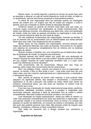 93
Mesmo assim, na manhã seguinte o gerente do serviço de quarto ligou para
se desculpar e oferecer um café da manhã especial por conta do hotel, no salão ou
no apartamento, para de certa forma compensar a inconveniência anterior.
A cultura de uma organização deve ser admirada quando um empregado
admite seu próprio erro, um engano que não foi notado por ninguém, e avisa o
gerente, para que o hóspede ou cliente receba as desculpas devidas!
Conforme dissera ao gerente do primeiro hotel desta rede que visitei, eu
conhecia muitas companhias com declarações de missão impressionantes. Mas
existe uma diferença concreta, uma diferença que altera tudo, entre uma declaração
de missão criada por todas as pessoas envolvidas na organização e outra escrita
por uns poucos executivos atrás de uma mesa de mogno.
Um dos problemas fundamentais das organizações, incluindo as famílias, é
que as pessoas não se comprometem com as determinações que outras pessoas
fazem para suas vidas. Elas simplesmente não as aceitam.
Muitas vezes, em meu trabalho com organizações, encontro pessoas cujas
metas são totalmente diferentes das metas da empresa. Comumente eu me deparo
com sistemas de recompensa completamente fora de sintonia com os sistemas
declarados de valores.
Quando começo a trabalhar com uma companhia que já desenvolveu algum
tipo de declaração de missão, eu pergunto aos executivos:
“Quantas pessoas aqui dentro sabem que vocês têm uma declaração de
missão? Quantos de vocês sabem o que ela contém? Quantos estiveram envolvidos
em sua criação? Quantos de vocês realmente acreditam nela, e a usam como
quadro de referências ao tomar decisões?”.
Sem envolvimento, não há compromisso. Marque bem isso. Faça um
asterisco, grife a frase: Sem envolvimento não há compromisso.
Bem, nos estágios iniciais - quando uma pessoa é nova na organização, ou
quando, na família, o filho ou filha ainda é novo -, você pode muito bem dar uma
meta a eles, pois irão cumpri-la, particularmente se o relacionamento, a orientação e
o treinamento são bons.
Mas, quando as pessoas se tornam mais maduras, e suas próprias vidas
adquirem um significado distinto, elas desejam o envolvimento, o envolvimento
significativo. E, se não o possuem, não aceitam as metas. Neste caso, temos um
problema motivacional grave, que não pode ser resolvido no mesmo nível de
pensamento que o criou.
É por isso que a declaração de missão organizacional exige tempo, paciência,
envolvimento, habilidade, princípios corretos e a coragem e integridade para
harmonizar sistemas, estruturas e estilo de administrar com as visões e valores
compartilhados. Mas está fundada em princípios corretos e vai funcionar.
Uma declaração de missão organizacional - desde que reflita os valores e a
visão mais profundos compartilhados por todos que pertencem à organização - cria
uma grande unidade e um imenso envolvimento. Gera na mente e no coração das
pessoas um quadro de referências, um conjunto de critérios e orientações, por meio
dos quais eles poderão governar suas vidas. Não precisam então de ninguém para
dirigi-los, contratá-los, criticá-los ou fazer comentários irônicos.
Eles estão em harmonia com o âmago imutável que caracteriza a
organização.
Sugestões de Aplicação
 