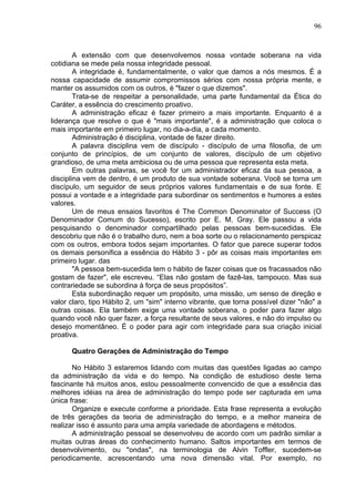 96
A extensão com que desenvolvemos nossa vontade soberana na vida
cotidiana se mede pela nossa integridade pessoal.
A integridade é, fundamentalmente, o valor que damos a nós mesmos. É a
nossa capacidade de assumir compromissos sérios com nossa própria mente, e
manter os assumidos com os outros, é "fazer o que dizemos".
Trata-se de respeitar a personalidade, uma parte fundamental da Ética do
Caráter, a essência do crescimento proativo.
A administração eficaz é fazer primeiro a mais importante. Enquanto é a
liderança que resolve o que é "mais importante", é a administração que coloca o
mais importante em primeiro lugar, no dia-a-dia, a cada momento.
Administração é disciplina, vontade de fazer direito.
A palavra disciplina vem de discípulo - discípulo de uma filosofia, de um
conjunto de princípios, de um conjunto de valores, discípulo de um objetivo
grandioso, de uma meta ambiciosa ou de uma pessoa que representa esta meta.
Em outras palavras, se você for um administrador eficaz da sua pessoa, a
disciplina vem de dentro, é um produto de sua vontade soberana. Você se torna um
discípulo, um seguidor de seus próprios valores fundamentais e de sua fonte. E
possui a vontade e a integridade para subordinar os sentimentos e humores a estes
valores.
Um de meus ensaios favoritos é The Common Denominator of Success (O
Denominador Comum do Sucesso), escrito por E. M. Gray. Ele passou a vida
pesquisando o denominador compartilhado pelas pessoas bem-sucedidas. Ele
descobriu que não é o trabalho duro, nem a boa sorte ou o relacionamento perspicaz
com os outros, embora todos sejam importantes. O fator que parece superar todos
os demais personifica a essência do Hábito 3 - pôr as coisas mais importantes em
primeiro lugar. das
"A pessoa bem-sucedida tem o hábito de fazer coisas que os fracassados não
gostam de fazer", ele escreveu. “Elas não gostam de fazê-las, tampouco. Mas sua
contrariedade se subordina à força de seus propósitos”.
Esta subordinação requer um propósito, uma missão, um senso de direção e
valor claro, tipo Hábito 2, um "sim" interno vibrante, que torna possível dizer "não" a
outras coisas. Ela também exige uma vontade soberana, o poder para fazer algo
quando você não quer fazer, a força resultante de seus valores, e não do impulso ou
desejo momentâneo. É o poder para agir com integridade para sua criação inicial
proativa.
Quatro Gerações de Administração do Tempo
No Hábito 3 estaremos lidando com muitas das questões ligadas ao campo
da administração da vida e do tempo. Na condição de estudioso deste tema
fascinante há muitos anos, estou pessoalmente convencido de que a essência das
melhores idéias na área de administração do tempo pode ser capturada em uma
única frase:
Organize e execute conforme a prioridade. Esta frase representa a evolução
de três gerações da teoria de administração do tempo, e a melhor maneira de
realizar isso é assunto para uma ampla variedade de abordagens e métodos.
A administração pessoal se desenvolveu de acordo com um padrão similar a
muitas outras áreas do conhecimento humano. Saltos importantes em termos de
desenvolvimento, ou "ondas", na terminologia de Alvin Toffler, sucedem-se
periodicamente, acrescentando uma nova dimensão vital. Por exemplo, no
 
