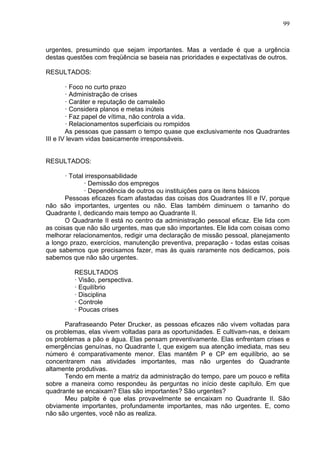 99
urgentes, presumindo que sejam importantes. Mas a verdade é que a urgência
destas questões com freqüência se baseia nas prioridades e expectativas de outros.
RESULTADOS:
· Foco no curto prazo
· Administração de crises
· Caráter e reputação de camaleão
· Considera planos e metas inúteis
· Faz papel de vítima, não controla a vida.
· Relacionamentos superficiais ou rompidos
As pessoas que passam o tempo quase que exclusivamente nos Quadrantes
III e IV levam vidas basicamente irresponsáveis.
RESULTADOS:
· Total irresponsabilidade
· Demissão dos empregos
· Dependência de outros ou instituições para os itens básicos
Pessoas eficazes ficam afastadas das coisas dos Quadrantes III e IV, porque
não são importantes, urgentes ou não. Elas também diminuem o tamanho do
Quadrante I, dedicando mais tempo ao Quadrante II.
O Quadrante II está no centro da administração pessoal eficaz. Ele lida com
as coisas que não são urgentes, mas que são importantes. Ele lida com coisas como
melhorar relacionamentos, redigir uma declaração de missão pessoal, planejamento
a longo prazo, exercícios, manutenção preventiva, preparação - todas estas coisas
que sabemos que precisamos fazer, mas às quais raramente nos dedicamos, pois
sabemos que não são urgentes.
RESULTADOS
· Visão, perspectiva.
· Equilíbrio
· Disciplina
· Controle
· Poucas crises
Parafraseando Peter Drucker, as pessoas eficazes não vivem voltadas para
os problemas, elas vivem voltadas para as oportunidades. E cultivam-nas, e deixam
os problemas a pão e água. Elas pensam preventivamente. Elas enfrentam crises e
emergências genuínas, no Quadrante I, que exigem sua atenção imediata, mas seu
número é comparativamente menor. Elas mantêm P e CP em equilíbrio, ao se
concentrarem nas atividades importantes, mas não urgentes do Quadrante
altamente produtivas.
Tendo em mente a matriz da administração do tempo, pare um pouco e reflita
sobre a maneira como respondeu às perguntas no início deste capítulo. Em que
quadrante se encaixam? Elas são importantes? São urgentes?
Meu palpite é que elas provavelmente se encaixam no Quadrante II. São
obviamente importantes, profundamente importantes, mas não urgentes. E, como
não são urgentes, você não as realiza.
 