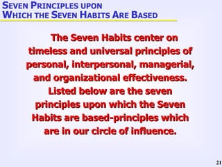 S EVEN  P RINCIPLES UPON  W HICH THE  S EVEN  H ABITS  A RE  B ASED The Seven Habits center on timeless and universal principles of personal, interpersonal, managerial, and organizational effectiveness. Listed below are the seven principles upon which the Seven Habits are based-principles which are in our circle of influence. 