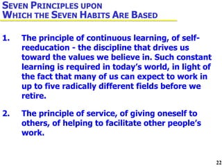 1. The principle of continuous learning, of self- reeducation - the discipline that drives us  toward the values we believe in. Such constant  learning is required in today’s world, in light of  the fact that many of us can expect to work in  up to five radically different fields before we  retire. 2. The principle of service, of giving oneself to  others, of helping to facilitate other people’s  work. S EVEN  P RINCIPLES UPON  W HICH THE  S EVEN  H ABITS  A RE  B ASED 