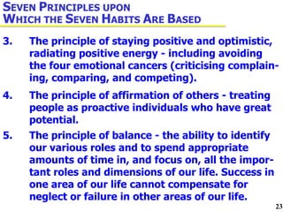 3. The principle of staying positive and optimistic,  radiating positive energy - including avoiding  the four emotional cancers (criticising complain- ing, comparing, and competing). 4. The principle of affirmation of others - treating  people as proactive individuals who have great  potential. 5. The principle of balance - the ability to identify  our various roles and to spend appropriate  amounts of time in, and focus on, all the impor- tant roles and dimensions of our life. Success in  one area of our life cannot compensate for  neglect or failure in other areas of our life. S EVEN  P RINCIPLES UPON  W HICH THE  S EVEN  H ABITS  A RE  B ASED 
