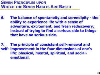 6. The balance of spontaneity and serendipity - the  ability to experience life with a sense of  adventure, excitement, and fresh rediscovery,  instead of trying to find a serious side to things  that have no serious side. 7. The principle of consistent self-renewal and self- improvement in the four dimensions of one’s  life: physical, mental, spiritual, and social- emotional. S EVEN  P RINCIPLES UPON  W HICH THE  S EVEN  H ABITS  A RE  B ASED 