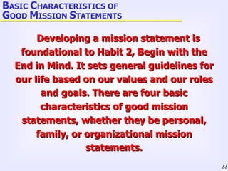 Developing a mission statement is foundational to Habit 2, Begin with the End in Mind. It sets general guidelines for our life based on our values and our roles and goals. There are four basic characteristics of good mission statements, whether they be personal, family, or organizational mission statements. B ASIC  C HARACTERISTICS OF  G OOD  M ISSION  S TATEMENTS 