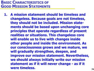 1. A mission statement should be timeless and  changeless. Because goals are not timeless,  they should not be included. Mission state- ments should be based upon unchanging core  principles that operate regardless of present  realities or situations. This changeless core  will enable us to live with changes inside  other people and inside the environment. As  our consciousness grows and we mature, we  will gradually strengthen, deepen, and  improve our mission statement. Nevertheless,  we should always initially write our mission  statement as if it will never change - as if it  were timeless. B ASIC  C HARACTERISTICS OF  G OOD  M ISSION  S TATEMENTS 