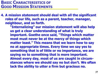 4. A mission statement should deal with all the significant  roles of our life, such as a parent, teacher, manager,  neighbour, and so forth.  “Internalizing” our mission statement will also help  us get a clear understanding of what is truly  important. Goethe once said, “Things which matter  most must never be at the mercy of things which  matter least.” This means that we learn how to say  no at appropriate times. Every time we say yes to  something that is of little or no importance, we are  saying no to something that is more important.  Almost every day, most of us are caught in circum- stances where we should say no but don’t. We often  lack the ability to utter a firm but gracious no. B ASIC  C HARACTERISTICS OF  G OOD  M ISSION  S TATEMENTS 