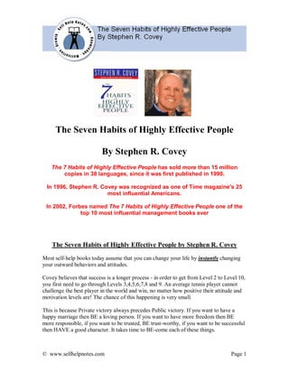 The Seven Habits of Highly Effective People

                          By Stephen R. Covey
    The 7 Habits of Highly Effective People has sold more than 15 million
        copies in 38 languages, since it was first published in 1990.

 In 1996, Stephen R. Covey was recognized as one of Time magazine's 25
                       most influential Americans.

 In 2002, Forbes named The 7 Habits of Highly Effective People one of the
              top 10 most influential management books ever




    The Seven Habits of Highly Effective People by Stephen R. Covey
Most self-help books today assume that you can change your life by instantly changing
your outward behaviors and attitudes.

Covey believes that success is a longer process - in order to get from Level 2 to Level 10,
you first need to go through Levels 3,4,5,6,7,8 and 9. An average tennis player cannot
challenge the best player in the world and win, no matter how positive their attitude and
motivation levels are! The chance of this happening is very small.

This is because Private victory always precedes Public victory. If you want to have a
happy marriage then BE a loving person. If you want to have more freedom then BE
more responsible, if you want to be trusted, BE trust-worthy, if you want to be successful
then HAVE a good character. It takes time to BE-come each of these things.



© www.selfhelpnotes.com                                                             Page 1
 