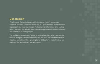 Conclusion
Habit business communications tool, sense that it’s become an
Finally, while Twitter is like e-mail in the
essential
           #?               Headlineit’s quite different in the demands
it places on you once you engage. Twitter isn’t another inbox to be kept up
with … it’s more like a ticker-tape—something you can dip into occasionally,
and contribute to when you can.

The real key to engaging on Twitter is getting to a place where you see the
value of doing so—in concrete terms—for you. Like any new behavior that
may take some time. But a growing list of CEOs who’ve made the leap are
glad they did, and odds are you will be too.




                                                                               9
 