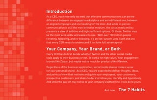 Introduction
As a CEO, you know only too well that effective communications can be the
difference between an engaged marketplace and an indifferent one; between
an aligned employee and one heading for the door. And while in-person
communication is still the most effective medium, the social media milieu
presents a slew of additive and highly efficient options. Of those, Twitter may
be the most accessible and easiest to use. With over 100 million people
tweeting, following, and re-tweeting, it’s an eco-system unto itself and one
that every CEO needs to understand if not take full advantage of.

Your Company, Your Brand, or Both
Every CEO has to first decide whether Twitter and the other social media
tools apply to their business or not. It works for high value / high engagement
brands like Zipcar, but maybe not so much for products like Kleenex.

Regardless of the business application, social media always makes sense
for your personal brand. As a CEO, you are expected to deliver insights, ideas,
and points of view that motivate and guide your employees, your customers,
prospective customers, and shareholders to follow you, literally and figuratively.
And while the pay-off may not be to your company’s bottom line, it will be to yours.


                                                   And now …   The 7 Habits …
 