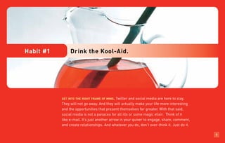 Habit #1        Drink the Kool-Aid.




           get into the right frame of mind.  Twitter and social media are here to stay.
           They will not go away. And they will actually make your life more interesting
           and the opportunities that present themselves far greater. With that said,
           social media is not a panacea for all ills or some magic elixir. Think of it
           like e-mail. It’s just another arrow in your quiver to engage, share, comment,
           and create relationships. And whatever you do, don’t over-think it. Just do it.

                                                                                             1
 