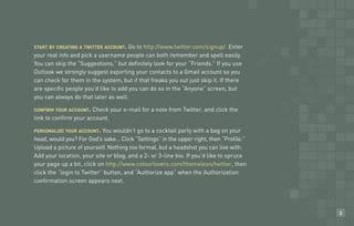start by creating a twitter account. Go to http://www.twitter.com/signup/ Enter
your real info and pick a username people can both remember and spell easily.
You can skip the “Suggestions,” but definitely look for your “Friends.” If you use
Outlook we strongly suggest exporting your contacts to a Gmail account so you
Habit #?                  Headline
can check for them in the system, but if that freaks you out just skip it. If there
are specific people you’d like to add you can do so in the “Anyone” screen, but
you can always do that later as well.

confirm your account.  Check your e-mail for a note from Twitter, and click the
link to confirm your account.

personalize your account.   You wouldn’t go to a cocktail party with a bag on your
head, would you? For God’s sake… Click “Settings” in the upper right, then “Profile.”
Upload a picture of yourself. Nothing too formal, but a headshot you can live with.
Add your location, your site or blog, and a 2- or 3-line bio. If you’d like to spruce
your page up a bit, click on http://www.colourlovers.com/themeleon/twitter, then
click the “login to Twitter” button, and “Authorize app” when the Authorization
confirmation screen appears next.




                                                                                        3
 