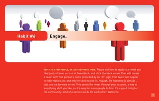 Habit #6        Engage.




           reply to a few people, or just re-tweet them.      Figure out how to reply to a tweet you
           like (just roll over an icon in Tweetdeck, and click the back arrow. That will create
           a tweet with that person’s name preceded by an “@” sign. That tweet will appear
           in their replies list, and they’re likely to see it). Huzzah. Re-tweeting is similar …
           just use the forward arrow. This sends the tweet through your account, a way of
           amplifying stuff you like, so it’s easy for more people to find. It’s a good thing for
           the community, kind of a service we do for each other. Welcome.
                                                                                                       7
 
