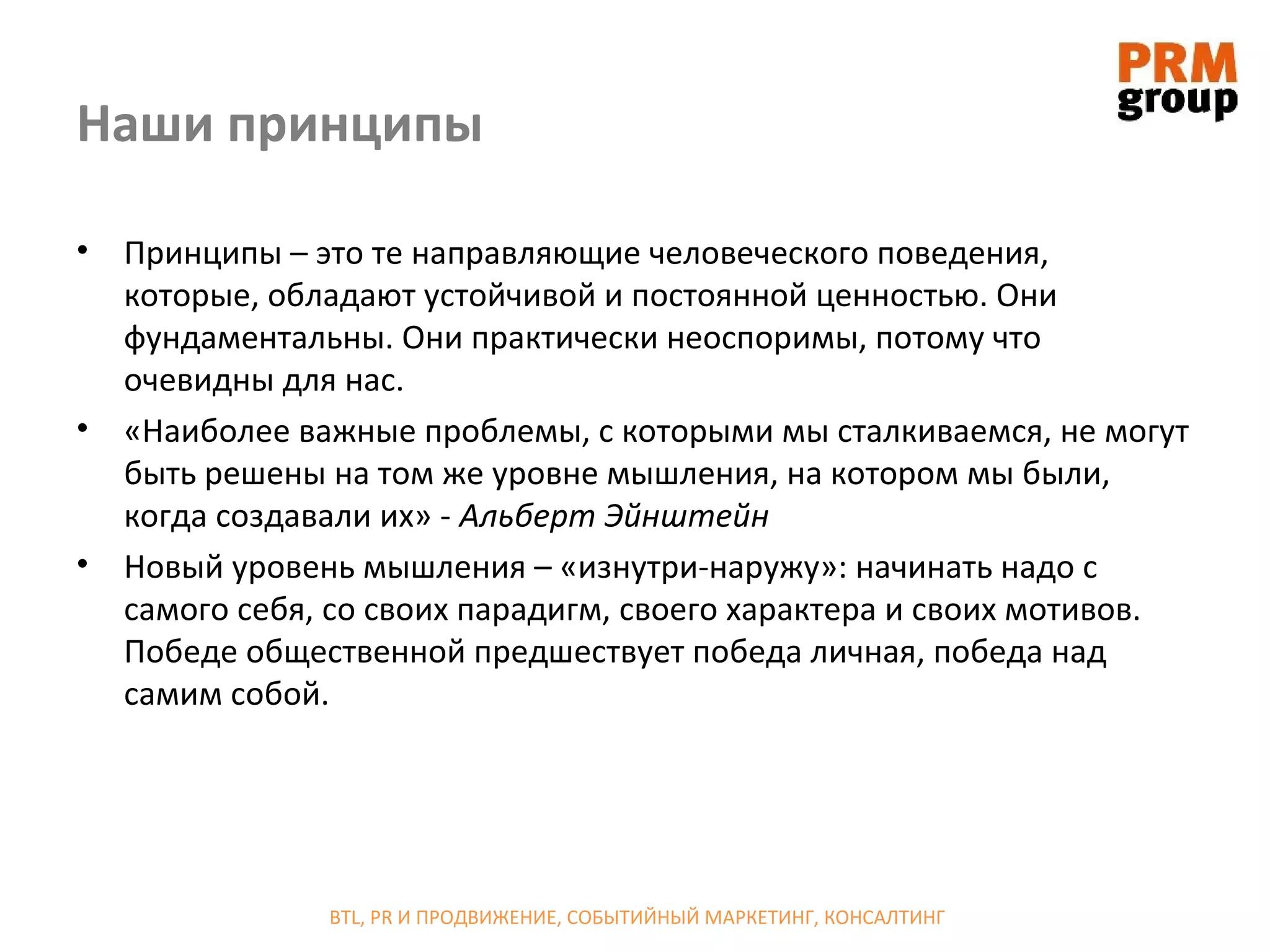 Наши принципы

•   Принципы – это те направляющие человеческого поведения,
    которые, обладают устойчивой и постоянной ценностью. Они
    фундаментальны. Они практически неоспоримы, потому что
    очевидны для нас.
•   «Наиболее важные проблемы, с которыми мы сталкиваемся, не могут
    быть решены на том же уровне мышления, на котором мы были,
    когда создавали их» - Альберт Эйнштейн
•   Новый уровень мышления – «изнутри-наружу»: начинать надо с
    самого себя, со своих парадигм, своего характера и своих мотивов.
    Победе общественной предшествует победа личная, победа над
    самим собой.




                BTL, PR И ПРОДВИЖЕНИЕ, СОБЫТИЙНЫЙ МАРКЕТИНГ, КОНСАЛТИНГ
 
