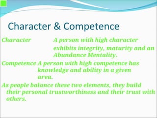 Character & Competence
Character A person with high character
exhibits integrity, maturity and an
Abundance Mentality.
Competence A person with high competence has
knowledge and ability in a given
area.
As people balance these two elements, they build
their personal trustworthiness and their trust with
others.
 