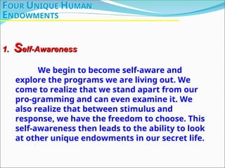 FOUR UNIQUE HUMAN
ENDOWMENTS
1.
1. S
Self-Awareness
elf-Awareness
We begin to become self-aware and
explore the programs we are living out. We
come to realize that we stand apart from our
pro-gramming and can even examine it. We
also realize that between stimulus and
response, we have the freedom to choose. This
self-awareness then leads to the ability to look
at other unique endowments in our secret life.
 