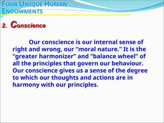 Our conscience is our internal sense of
right and wrong, our “moral nature.” It is the
“greater harmonizer” and “balance wheel” of
all the principles that govern our behaviour.
Our conscience gives us a sense of the degree
to which our thoughts and actions are in
harmony with our principles.
2.
2. C
Conscience
onscience
FOUR UNIQUE HUMAN
ENDOWMENTS
 
