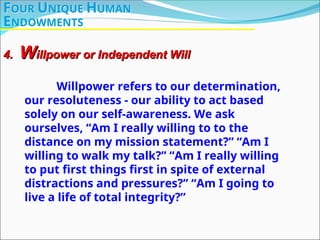 Willpower refers to our determination,
our resoluteness - our ability to act based
solely on our self-awareness. We ask
ourselves, “Am I really willing to to the
distance on my mission statement?” “Am I
willing to walk my talk?” “Am I really willing
to put first things first in spite of external
distractions and pressures?” “Am I going to
live a life of total integrity?”
4.
4. W
Willpower or Independent Will
illpower or Independent Will
FOUR UNIQUE HUMAN
ENDOWMENTS
 