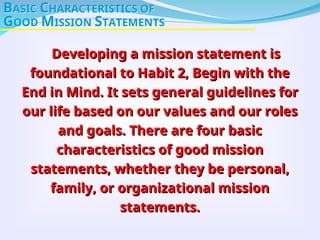Developing a mission statement is
Developing a mission statement is
foundational to Habit 2, Begin with the
foundational to Habit 2, Begin with the
End in Mind. It sets general guidelines for
End in Mind. It sets general guidelines for
our life based on our values and our roles
our life based on our values and our roles
and goals. There are four basic
and goals. There are four basic
characteristics of good mission
characteristics of good mission
statements, whether they be personal,
statements, whether they be personal,
family, or organizational mission
family, or organizational mission
statements.
statements.
BASIC CHARACTERISTICS OF
GOOD MISSION STATEMENTS
 