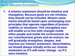 1. A mission statement should be timeless and
changeless. Because goals are not timeless,
they should not be included. Mission state-
ments should be based upon unchanging core
principles that operate regardless of present
realities or situations. This changeless core
will enable us to live with changes inside
other people and inside the environment. As
our consciousness grows and we mature, we
will gradually strengthen, deepen, and
improve our mission statement. Nevertheless,
we should always initially write our mission
statement as if it will never change - as if it
were timeless.
BASIC CHARACTERISTICS OF
GOOD MISSION STATEMENTS
 