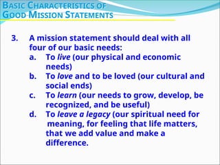 3. A mission statement should deal with all
four of our basic needs:
a. To live (our physical and economic
needs)
b. To love and to be loved (our cultural and
social ends)
c. To learn (our needs to grow, develop, be
recognized, and be useful)
d. To leave a legacy (our spiritual need for
meaning, for feeling that life matters,
that we add value and make a
difference.
BASIC CHARACTERISTICS OF
GOOD MISSION STATEMENTS
 