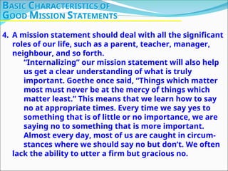 4. A mission statement should deal with all the significant
roles of our life, such as a parent, teacher, manager,
neighbour, and so forth.
“Internalizing” our mission statement will also help
us get a clear understanding of what is truly
important. Goethe once said, “Things which matter
most must never be at the mercy of things which
matter least.” This means that we learn how to say
no at appropriate times. Every time we say yes to
something that is of little or no importance, we are
saying no to something that is more important.
Almost every day, most of us are caught in circum-
stances where we should say no but don’t. We often
lack the ability to utter a firm but gracious no.
BASIC CHARACTERISTICS OF
GOOD MISSION STATEMENTS
 