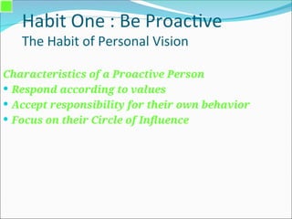 Habit One : Be Proactive
The Habit of Personal Vision
Characteristics of a Proactive Person
 Respond according to values
 Accept responsibility for their own behavior
 Focus on their Circle of Influence
 