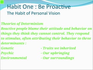 Habit One : Be Proactive
The Habit of Personal Vision
Theories of Determinism
Reactive people blame their attitude and behavior on
things they think they cannot control. They respond
to stimulus, often attributing their behavior to three
determinants :
Genetic - Traits we inherited
Psychic - Our upbringing
Environmental - Our surroundings
 