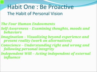 Habit One : Be Proactive
The Habit of Personal Vision
The Four Human Endowments
Self-Awareness – Examining thoughts, moods and
behaviors
Imagination – Visualizing beyond experience and
present reality (work on alternatives)
Conscience – Understanding right and wrong and
following personal integrity
Independent Will – Acting independent of external
influence
 