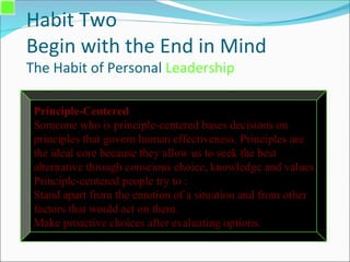 Habit Two
Begin with the End in Mind
The Habit of Personal Leadership
Principle-Centered
Someone who is principle-centered bases decisions on
principles that govern human effectiveness. Principles are
the ideal core because they allow us to seek the best
alternative through conscious choice, knowledge and values.
Principle-centered people try to :
Stand apart from the emotion of a situation and from other
factors that would act on them.
Make proactive choices after evaluating options.
 